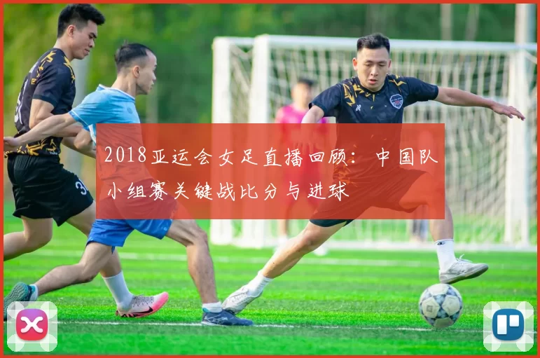 2018亚运会女足直播回顾:中国队小组赛关键战比分与进球