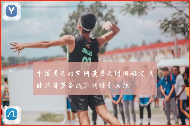 中国男足对阵阿曼男足时间确定 关键热身赛备战亚洲杯引关注