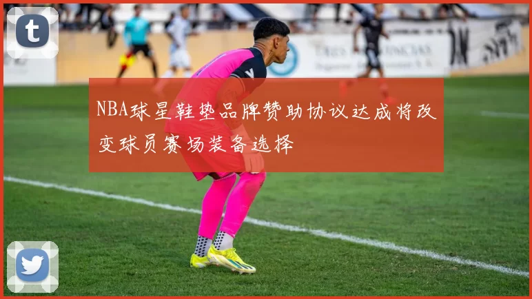 NBA球星鞋垫品牌赞助协议达成将改变球员赛场装备选择