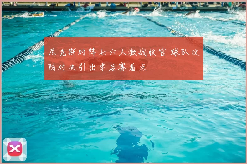 尼克斯对阵七六人激战收官 球队攻防对决引出季后赛看点