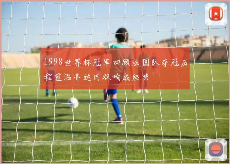 1998世界杯冠军回顾法国队夺冠历程重温齐达内双响成经典