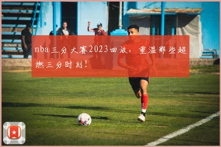 nba三分大赛2023回放，重温那些超燃三分时刻！