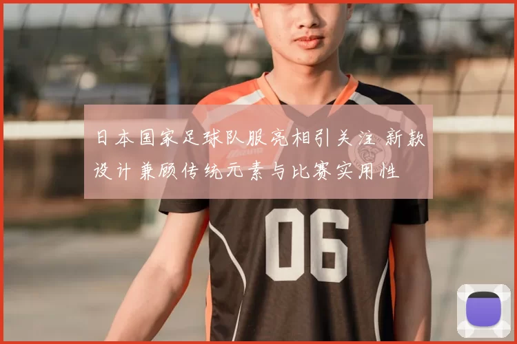 日本国家足球队服亮相引关注 新款设计兼顾传统元素与比赛实用性