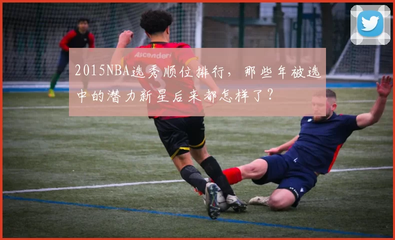 2015NBA选秀顺位排行，那些年被选中的潜力新星后来都怎样了？