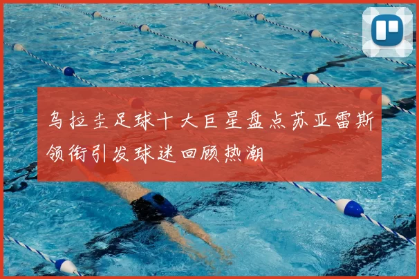 乌拉圭足球十大巨星盘点苏亚雷斯领衔引发球迷回顾热潮