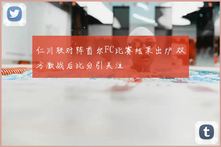 仁川联对阵首尔FC比赛结果出炉 双方激战后比分引关注