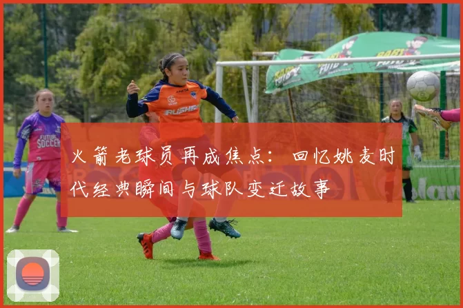 火箭老球员再成焦点：回忆姚麦时代经典瞬间与球队变迁故事