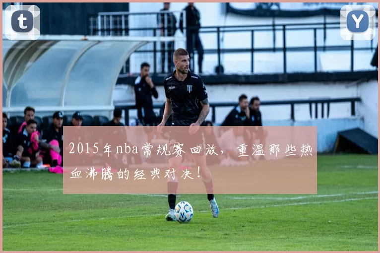 2015年nba常规赛回放，重温那些热血沸腾的经典对决！