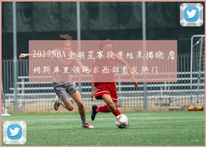 2017NBA全明星赛投票结果揭晓 詹姆斯库里领跑东西部首发热门