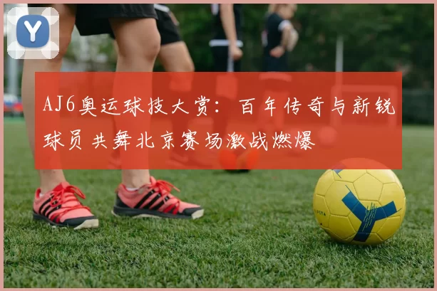 AJ6奥运球技大赏:百年传奇与新锐球员共舞北京赛场激战燃爆