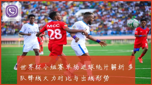 世界杯小组赛单场进球统计解析 多队锋线火力对比与出线形势