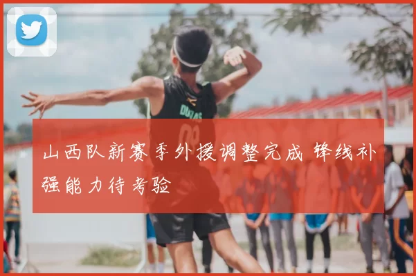 山西队新赛季外援调整完成 锋线补强能力待考验