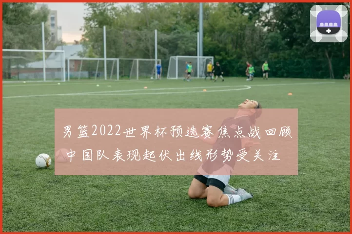 男篮2022世界杯预选赛焦点战回顾 中国队表现起伏出线形势受关注