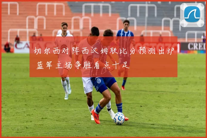 切尔西对阵西汉姆联比分预测出炉 蓝军主场争胜看点十足