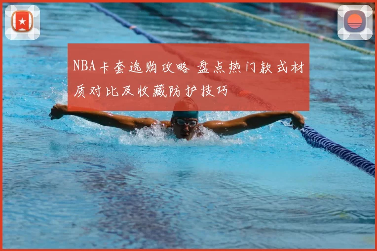 NBA卡套选购攻略 盘点热门款式材质对比及收藏防护技巧