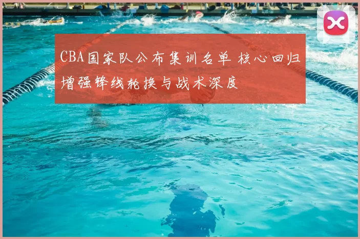 CBA国家队公布集训名单 核心回归增强锋线轮换与战术深度