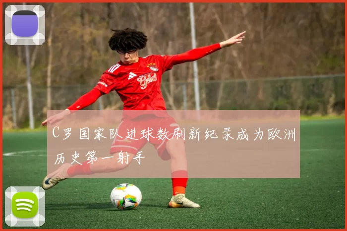 C罗国家队进球数刷新纪录成为欧洲历史第一射手