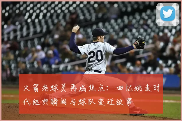 火箭老球员再成焦点：回忆姚麦时代经典瞬间与球队变迁故事