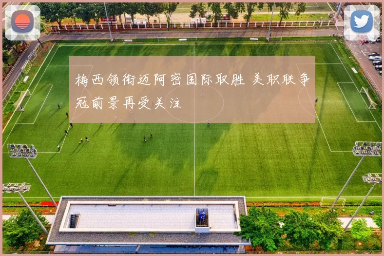 梅西领衔迈阿密国际取胜 美职联争冠前景再受关注