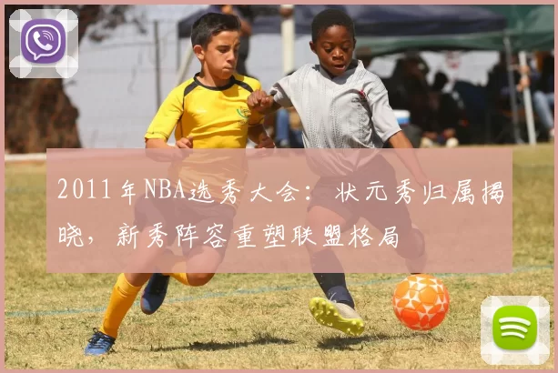 2011年NBA选秀大会：状元秀归属揭晓，新秀阵容重塑联盟格局