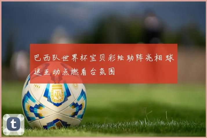 巴西队世界杯宝贝彩绘助阵亮相 球迷互动点燃看台氛围