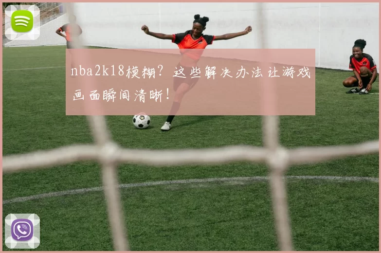 nba2k18模糊?这些解决办法让游戏画面瞬间清晰!