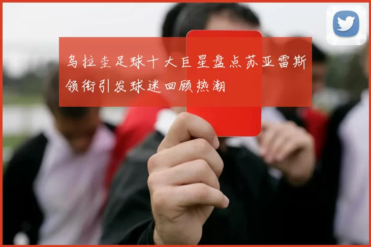 乌拉圭足球十大巨星盘点苏亚雷斯领衔引发球迷回顾热潮