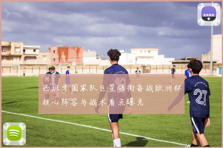 西班牙国家队巨星领衔备战欧洲杯核心阵容与战术看点曝光