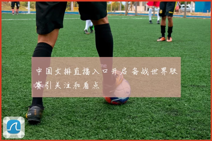 中国女排直播入口开启 备战世界联赛引关注和看点