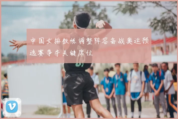 中国女排教练调整阵容备战奥运预选赛争夺关键席位