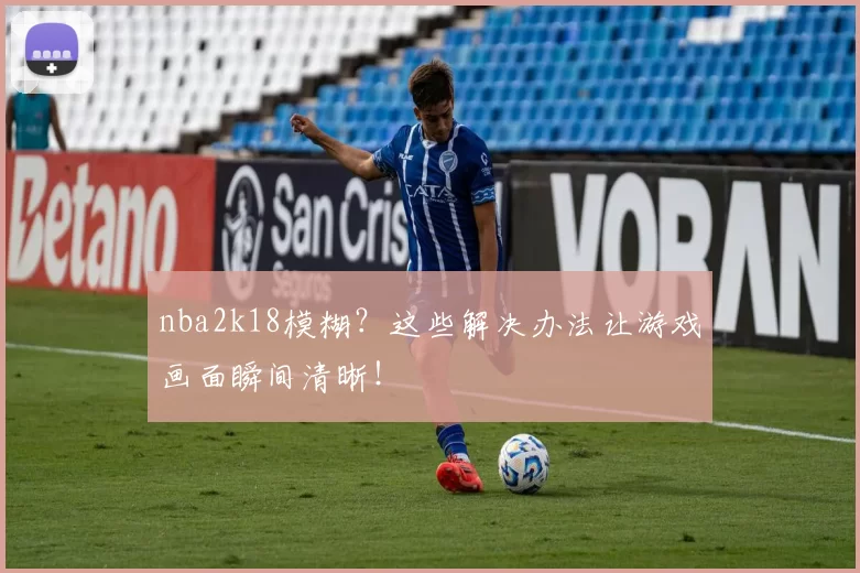 nba2k18模糊?这些解决办法让游戏画面瞬间清晰!