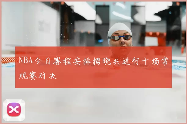NBA今日赛程安排揭晓共进行十场常规赛对决