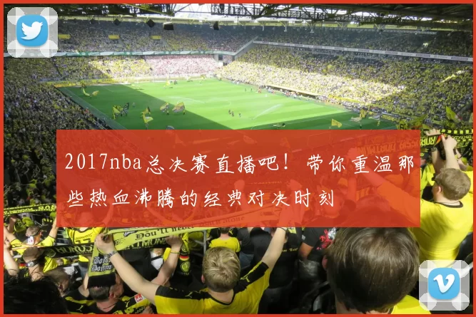 2017nba总决赛直播吧！带你重温那些热血沸腾的经典对决时刻