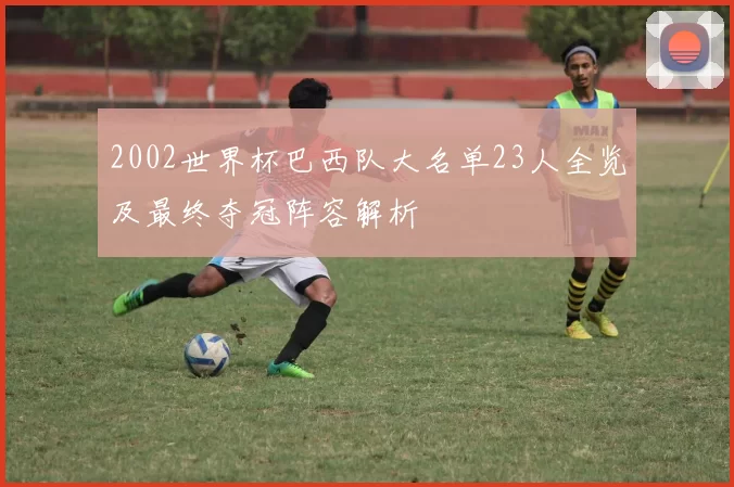 2002世界杯巴西队大名单23人全览及最终夺冠阵容解析