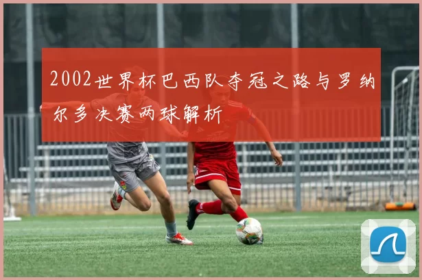 2002世界杯巴西队夺冠之路与罗纳尔多决赛两球解析
