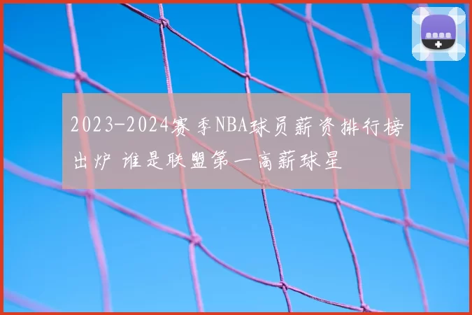 2023-2024赛季NBA球员薪资排行榜出炉 谁是联盟第一高薪球星