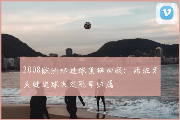 2008欧洲杯进球集锦回顾:西班牙关键进球决定冠军归属