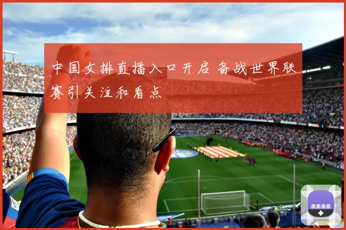 中国女排直播入口开启 备战世界联赛引关注和看点