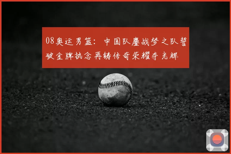 08奥运男篮：中国队鏖战梦之队誓破金牌执念再铸传奇荣耀夺光辉