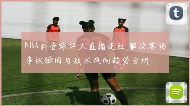 NBA抖音球评人直播走红 解读赛场争议瞬间与战术风向趋势分析