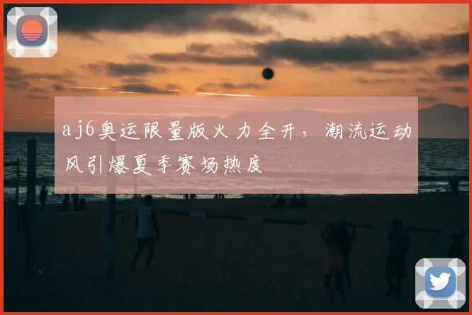 aj6奥运限量版火力全开，潮流运动风引爆夏季赛场热度