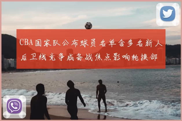 CBA国家队公布球员名单含多名新人后卫线竞争成备战焦点影响轮换部署