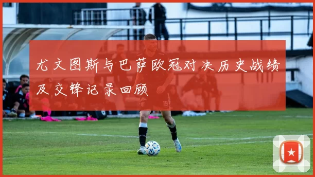 尤文图斯与巴萨欧冠对决历史战绩及交锋记录回顾