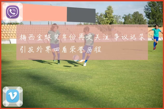 梅西金球奖年份再受关注 争议记录引发外界回看荣誉历程