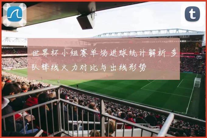 世界杯小组赛单场进球统计解析 多队锋线火力对比与出线形势