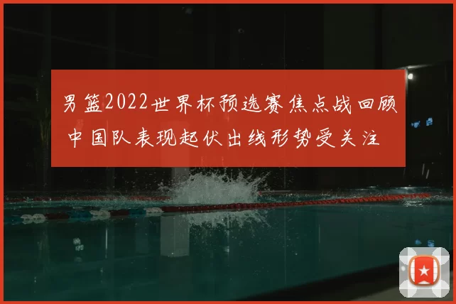 男篮2022世界杯预选赛焦点战回顾 中国队表现起伏出线形势受关注