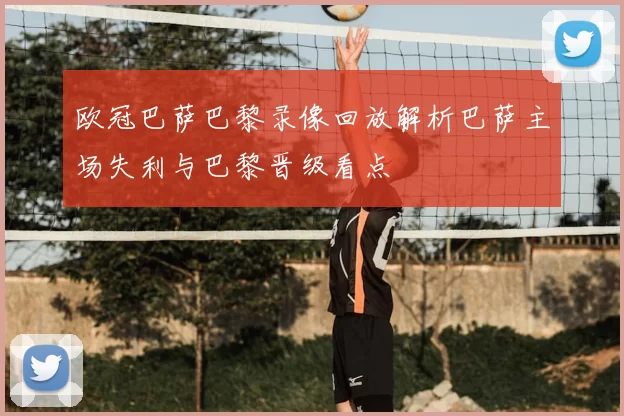 欧冠巴萨巴黎录像回放解析巴萨主场失利与巴黎晋级看点