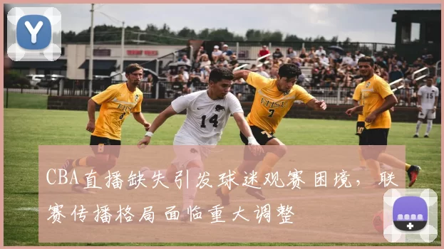 CBA直播缺失引发球迷观赛困境，联赛传播格局面临重大调整
