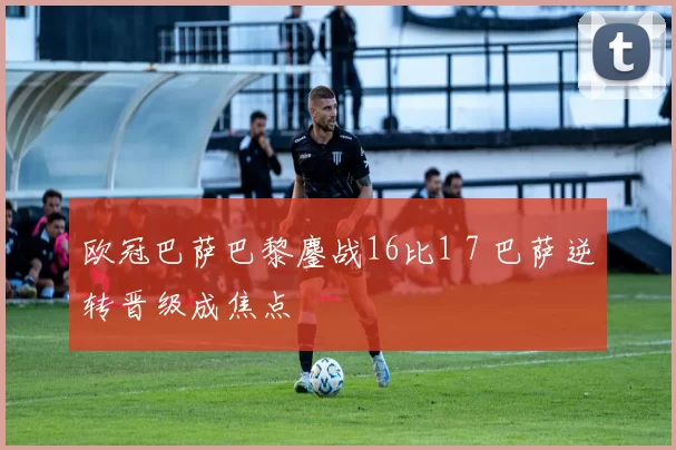 欧冠巴萨巴黎鏖战16比1 7 巴萨逆转晋级成焦点