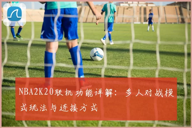 NBA2K20联机功能详解：多人对战模式玩法与连接方式